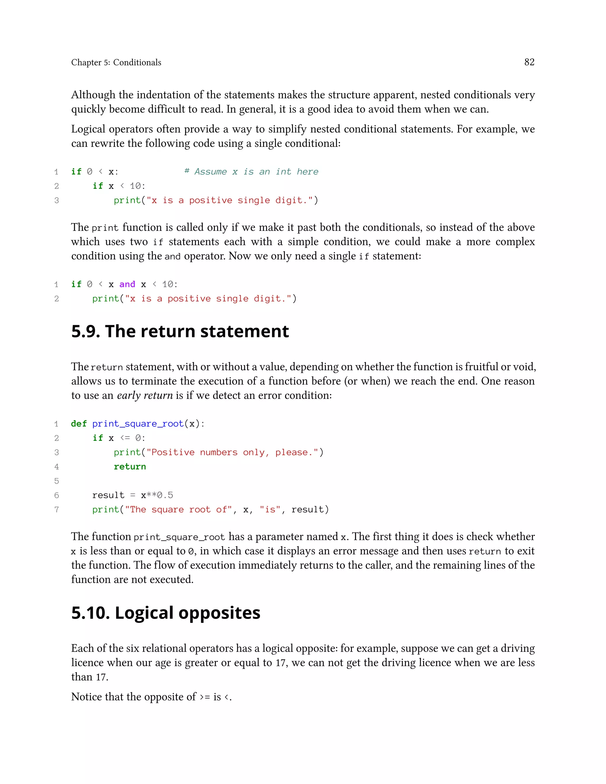 Chapter 5: Conditionals 82 Although the indentation of the statements makes the structure apparent, nested conditionals very quickly become difficult to read. In general, it is a good idea to avoid them when we can. Logical operators often provide a way to simplify nested conditional statements. For example, we can rewrite the following code using a single conditional: 1 if 0 < x: # Assume x is an int here 2 if x < 10: 3 print("x is a positive single digit.") The print function is called only if we make it past both the conditionals, so instead of the above which uses two if statements each with a simple condition, we could make a more complex condition using the and operator. Now we only need a single if statement: 1 if 0 < x and x < 10: 2 print("x is a positive single digit.") 5.9. The return statement The return statement, with or without a value, depending on whether the function is fruitful or void, allows us to terminate the execution of a function before (or when) we reach the end. One reason to use an early return is if we detect an error condition: 1 def print_square_root(x): 2 if x <= 0: 3 print("Positive numbers only, please.") 4 return 5 6 result = x**0.5 7 print("The square root of", x, "is", result) The function print_square_root has a parameter named x. The first thing it does is check whether x is less than or equal to 0, in which case it displays an error message and then uses return to exit the function. The flow of execution immediately returns to the caller, and the remaining lines of the function are not executed. 5.10. Logical opposites Each of the six relational operators has a logical opposite: for example, suppose we can get a driving licence when our age is greater or equal to 17, we can not get the driving licence when we are less than 17. Notice that the opposite of >= is <. 