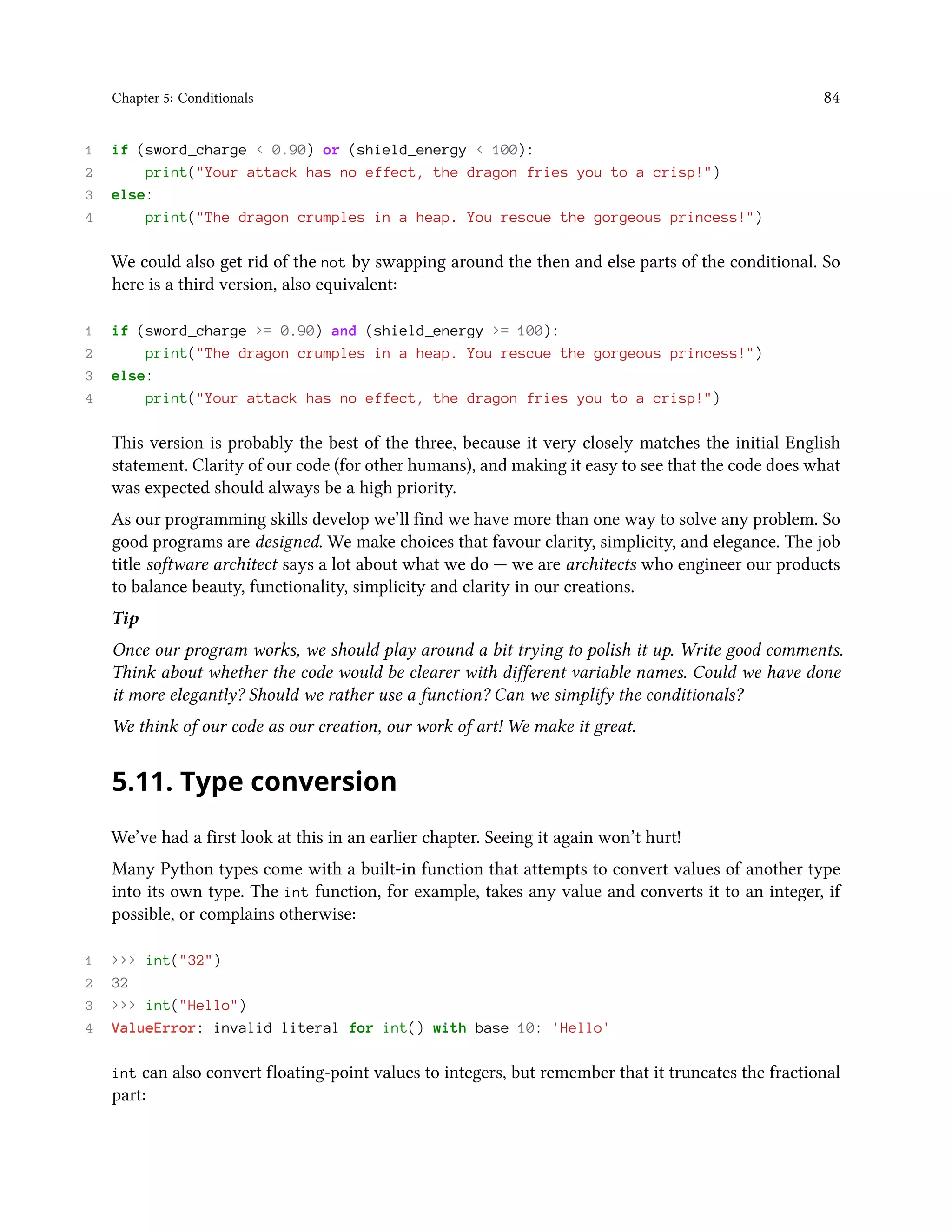 Chapter 5: Conditionals 84 1 if (sword_charge < 0.90) or (shield_energy < 100): 2 print("Your attack has no effect, the dragon fries you to a crisp!") 3 else: 4 print("The dragon crumples in a heap. You rescue the gorgeous princess!") We could also get rid of the not by swapping around the then and else parts of the conditional. So here is a third version, also equivalent: 1 if (sword_charge >= 0.90) and (shield_energy >= 100): 2 print("The dragon crumples in a heap. You rescue the gorgeous princess!") 3 else: 4 print("Your attack has no effect, the dragon fries you to a crisp!") This version is probably the best of the three, because it very closely matches the initial English statement. Clarity of our code (for other humans), and making it easy to see that the code does what was expected should always be a high priority. As our programming skills develop we’ll find we have more than one way to solve any problem. So good programs are designed. We make choices that favour clarity, simplicity, and elegance. The job title software architect says a lot about what we do — we are architects who engineer our products to balance beauty, functionality, simplicity and clarity in our creations. Tip Once our program works, we should play around a bit trying to polish it up. Write good comments. Think about whether the code would be clearer with different variable names. Could we have done it more elegantly? Should we rather use a function? Can we simplify the conditionals? We think of our code as our creation, our work of art! We make it great. 5.11. Type conversion We’ve had a first look at this in an earlier chapter. Seeing it again won’t hurt! Many Python types come with a built-in function that attempts to convert values of another type into its own type. The int function, for example, takes any value and converts it to an integer, if possible, or complains otherwise: 1 >>> int("32") 2 32 3 >>> int("Hello") 4 ValueError: invalid literal for int() with base 10: 'Hello' int can also convert floating-point values to integers, but remember that it truncates the fractional part: 
