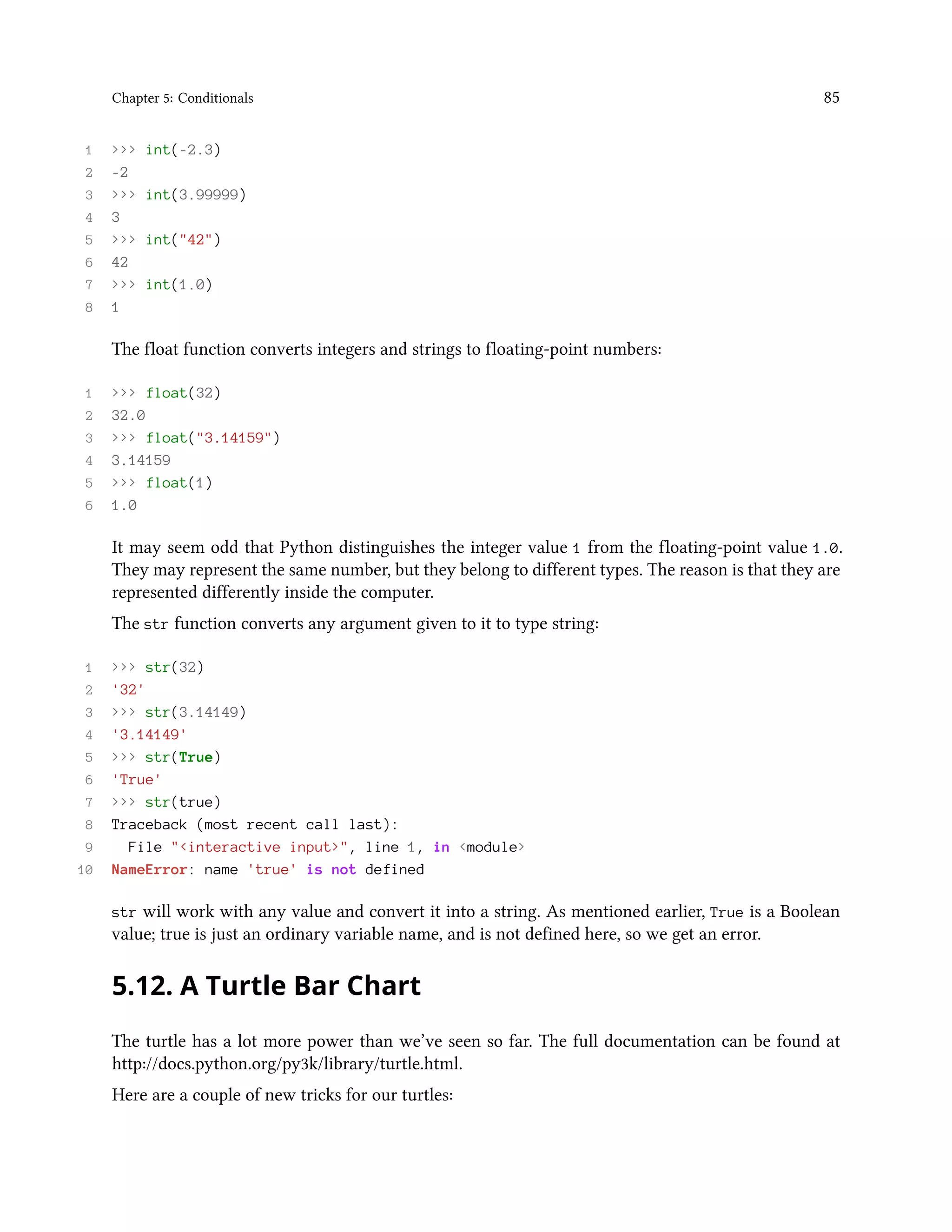 Chapter 5: Conditionals 85 1 >>> int(-2.3) 2 -2 3 >>> int(3.99999) 4 3 5 >>> int("42") 6 42 7 >>> int(1.0) 8 1 The float function converts integers and strings to floating-point numbers: 1 >>> float(32) 2 32.0 3 >>> float("3.14159") 4 3.14159 5 >>> float(1) 6 1.0 It may seem odd that Python distinguishes the integer value 1 from the floating-point value 1.0. They may represent the same number, but they belong to different types. The reason is that they are represented differently inside the computer. The str function converts any argument given to it to type string: 1 >>> str(32) 2 '32' 3 >>> str(3.14149) 4 '3.14149' 5 >>> str(True) 6 'True' 7 >>> str(true) 8 Traceback (most recent call last): 9 File "<interactive input>", line 1, in <module> 10 NameError: name 'true' is not defined str will work with any value and convert it into a string. As mentioned earlier, True is a Boolean value; true is just an ordinary variable name, and is not defined here, so we get an error. 5.12. A Turtle Bar Chart The turtle has a lot more power than we’ve seen so far. The full documentation can be found at http://docs.python.org/py3k/library/turtle.html. Here are a couple of new tricks for our turtles: 