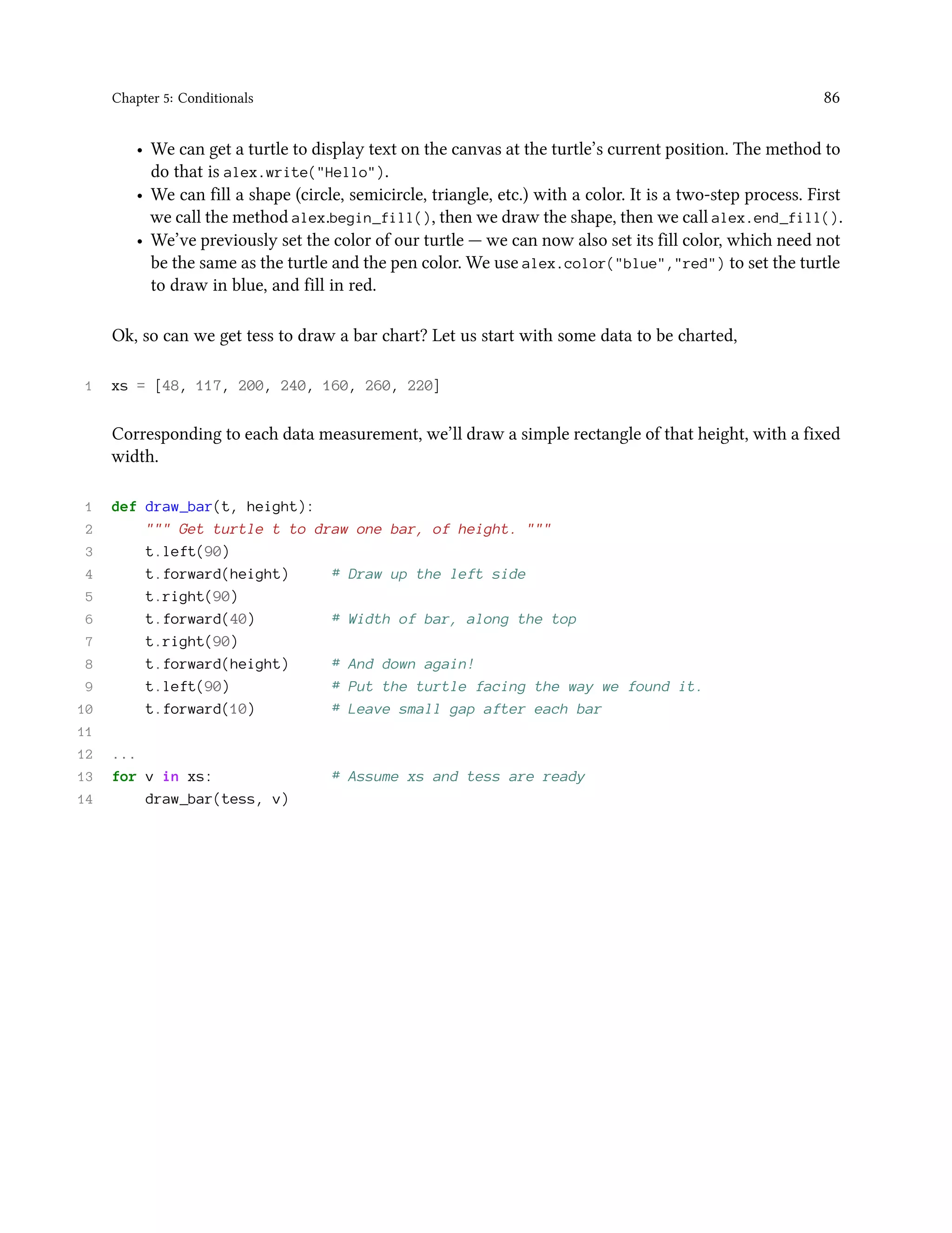 Chapter 5: Conditionals 86 • We can get a turtle to display text on the canvas at the turtle’s current position. The method to do that is alex.write("Hello"). • We can fill a shape (circle, semicircle, triangle, etc.) with a color. It is a two-step process. First we call the method alex.begin_fill(), then we draw the shape, then we call alex.end_fill(). • We’ve previously set the color of our turtle — we can now also set its fill color, which need not be the same as the turtle and the pen color. We use alex.color("blue","red") to set the turtle to draw in blue, and fill in red. Ok, so can we get tess to draw a bar chart? Let us start with some data to be charted, 1 xs = [48, 117, 200, 240, 160, 260, 220] Corresponding to each data measurement, we’ll draw a simple rectangle of that height, with a fixed width. 1 def draw_bar(t, height): 2 """ Get turtle t to draw one bar, of height. """ 3 t.left(90) 4 t.forward(height) # Draw up the left side 5 t.right(90) 6 t.forward(40) # Width of bar, along the top 7 t.right(90) 8 t.forward(height) # And down again! 9 t.left(90) # Put the turtle facing the way we found it. 10 t.forward(10) # Leave small gap after each bar 11 12 ... 13 for v in xs: # Assume xs and tess are ready 14 draw_bar(tess, v) 
