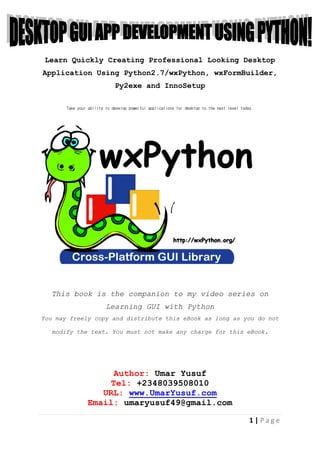 1 | P a g e
Learn Quickly Creating Professional Looking Desktop
Application Using Python2.7/wxPython, wxFormBuilder,
Py2exe and InnoSetup
Take your ability to develop powerful applications for desktop to the next level today.
This book is the companion to my video series on
Learning GUI with Python
You may freely copy and distribute this eBook as long as you do not
modify the text. You must not make any charge for this eBook.
Author: Umar Yusuf
Tel: +2348039508010
URL: www.UmarYusuf.com
Email: umaryusuf49@gmail.com
 