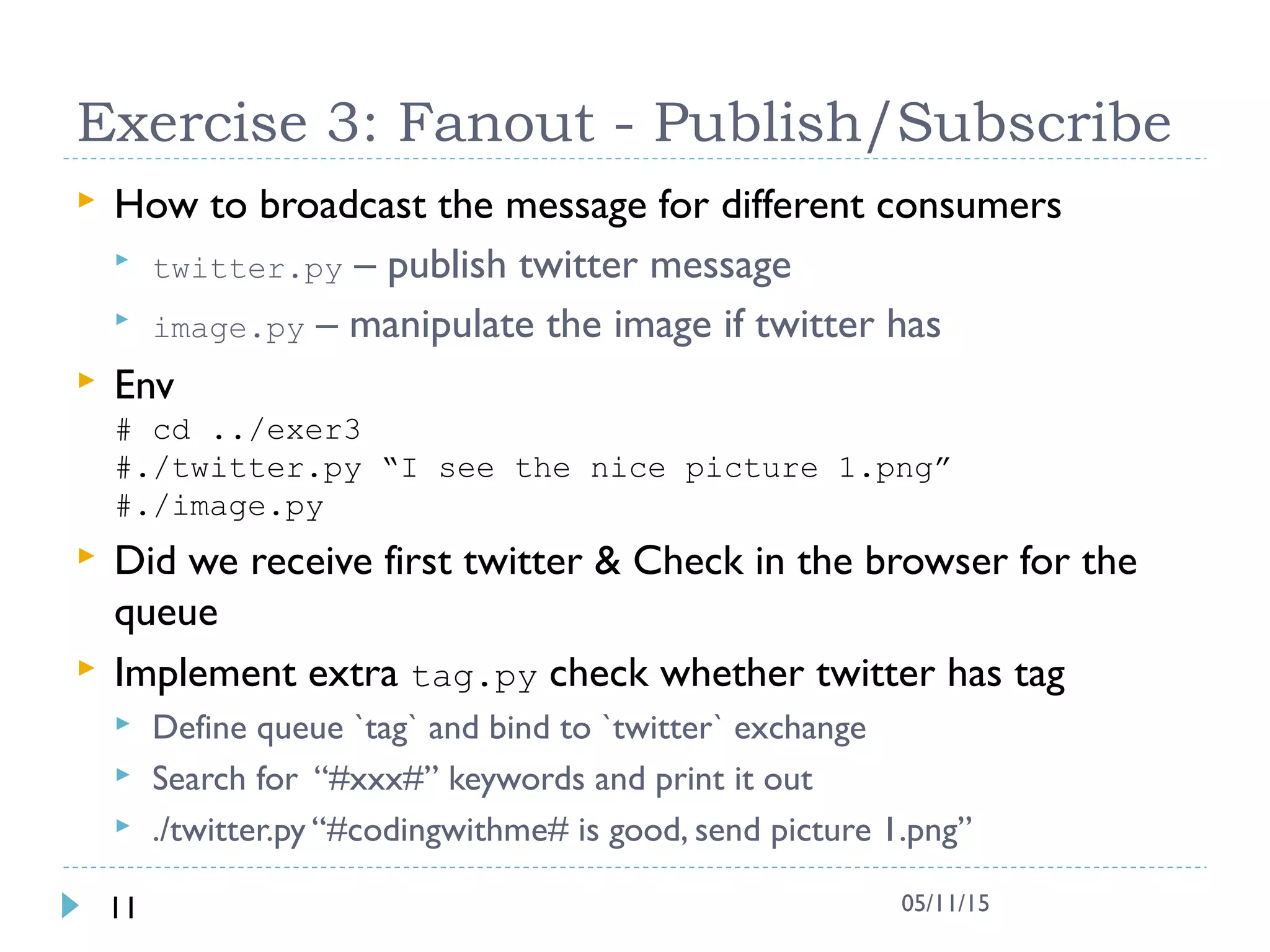 Exercise 3: Fanout - Publish/Subscribe
 How to broadcast the message for different consumers
 twitter.py – publish twitter message
 image.py – manipulate the image if twitter has
 Env
# cd ../exer3
#./twitter.py “I see the nice picture 1.png”
#./image.py
 Did we receive first twitter & Check in the browser for the
queue
 Implement extra tag.py check whether twitter has tag
 Define queue `tag` and bind to `twitter` exchange
 Search for “#xxx#” keywords and print it out
 ./twitter.py “#codingwithme# is good, send picture 1.png”
11 05/11/15
 