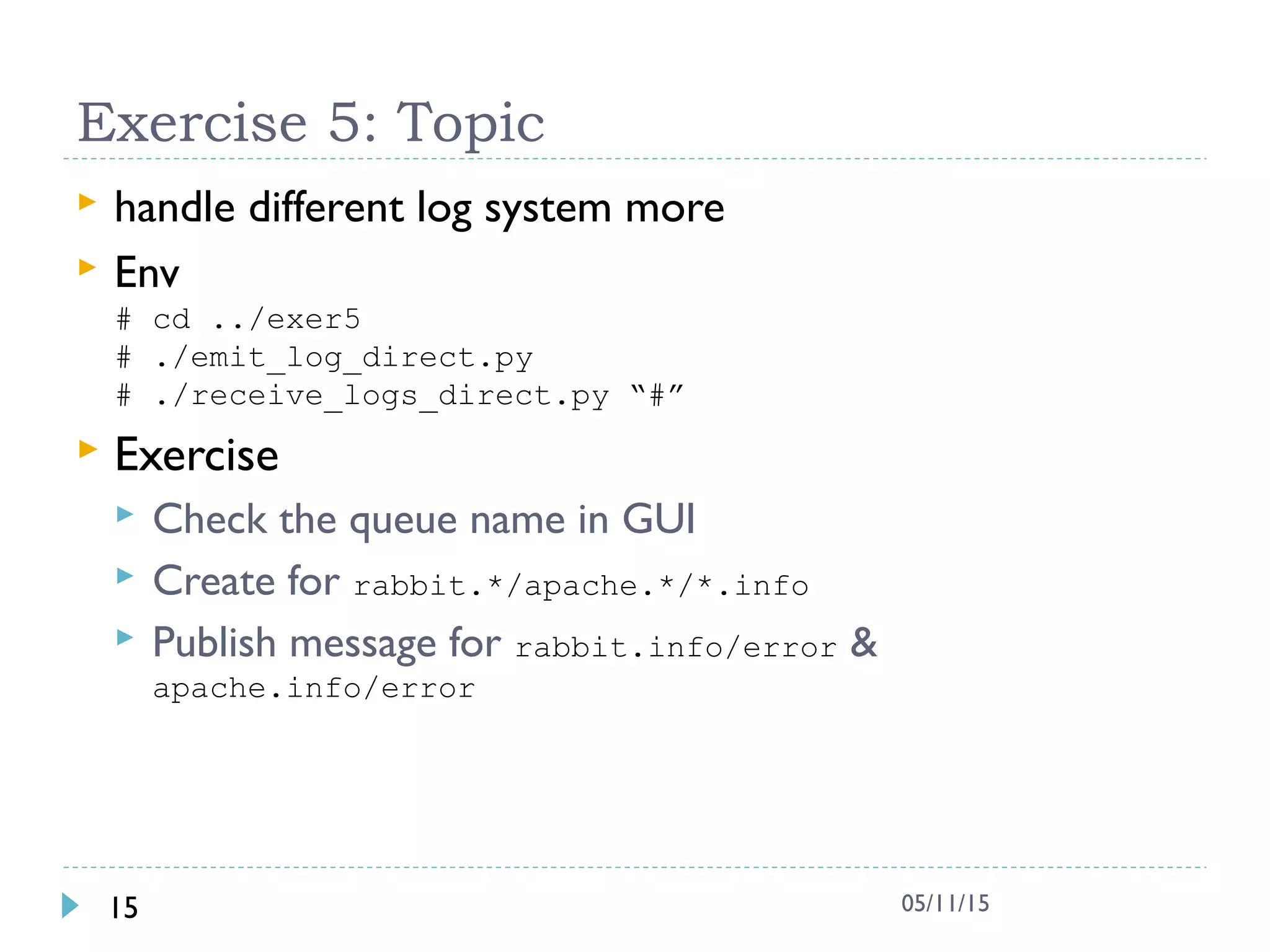 Exercise 5: Topic
 handle different log system more
 Env
# cd ../exer5
# ./emit_log_direct.py
# ./receive_logs_direct.py “#”
 Exercise
 Check the queue name in GUI
 Create for rabbit.*/apache.*/*.info
 Publish message for rabbit.info/error &
apache.info/error
15 05/11/15
 
