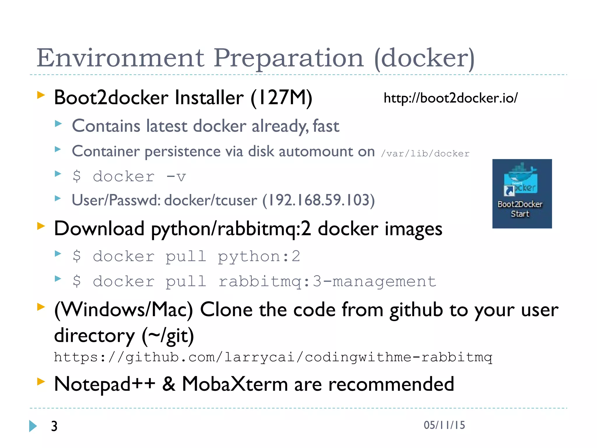 Environment Preparation (docker)
 Boot2docker Installer (127M)
 Contains latest docker already, fast
 Container persistence via disk automount on /var/lib/docker
 $ docker -v
 User/Passwd: docker/tcuser (192.168.59.103)
 Download python/rabbitmq:2 docker images
 $ docker pull python:2
 $ docker pull rabbitmq:3-management
 (Windows/Mac) Clone the code from github to your user
directory (~/git)
https://github.com/larrycai/codingwithme-rabbitmq
 Notepad++ & MobaXterm are recommended
3 05/11/15
http://boot2docker.io/
 
