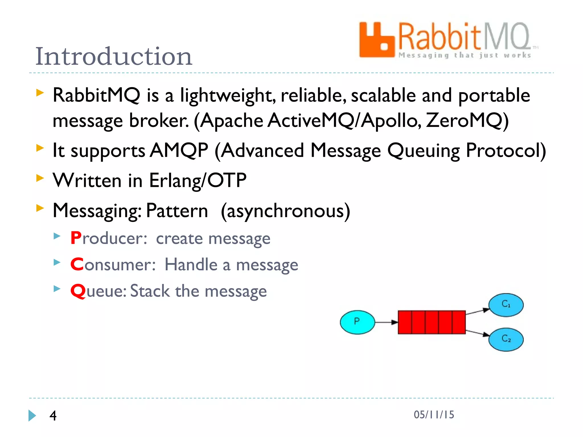 Introduction
 RabbitMQ is a lightweight, reliable, scalable and portable
message broker. (Apache ActiveMQ/Apollo, ZeroMQ)
 It supports AMQP (Advanced Message Queuing Protocol)
 Written in Erlang/OTP
 Messaging: Pattern (asynchronous)
 Producer: create message
 Consumer: Handle a message
 Queue: Stack the message
4 05/11/15
 