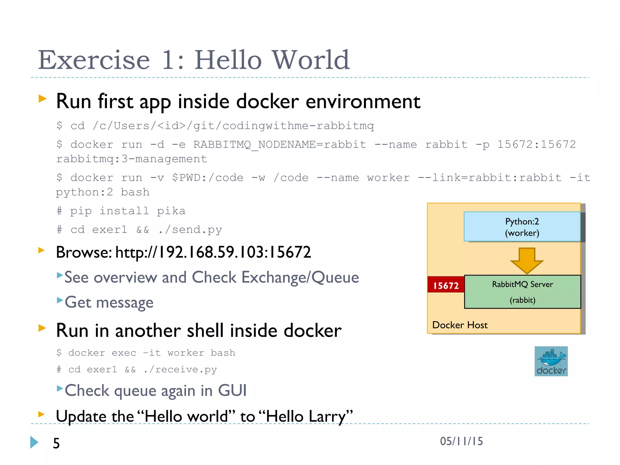 Exercise 1: Hello World
 Run first app inside docker environment
$ cd /c/Users/<id>/git/codingwithme-rabbitmq
$ docker run -d -e RABBITMQ_NODENAME=rabbit --name rabbit -p 15672:15672
rabbitmq:3-management
$ docker run -v $PWD:/code -w /code --name worker --link=rabbit:rabbit -it
python:2 bash
# pip install pika
# cd exer1 && ./send.py
 Browse: http://192.168.59.103:15672
See overview and Check Exchange/Queue
Get message
 Run in another shell inside docker
$ docker exec –it worker bash
# cd exer1 && ./receive.py
Check queue again in GUI
 Update the “Hello world” to “Hello Larry”
5 05/11/15
Docker HostDocker Host
RabbitMQ Server
(rabbit)
15672
Python:2
(worker)
Python:2
(worker)
 
