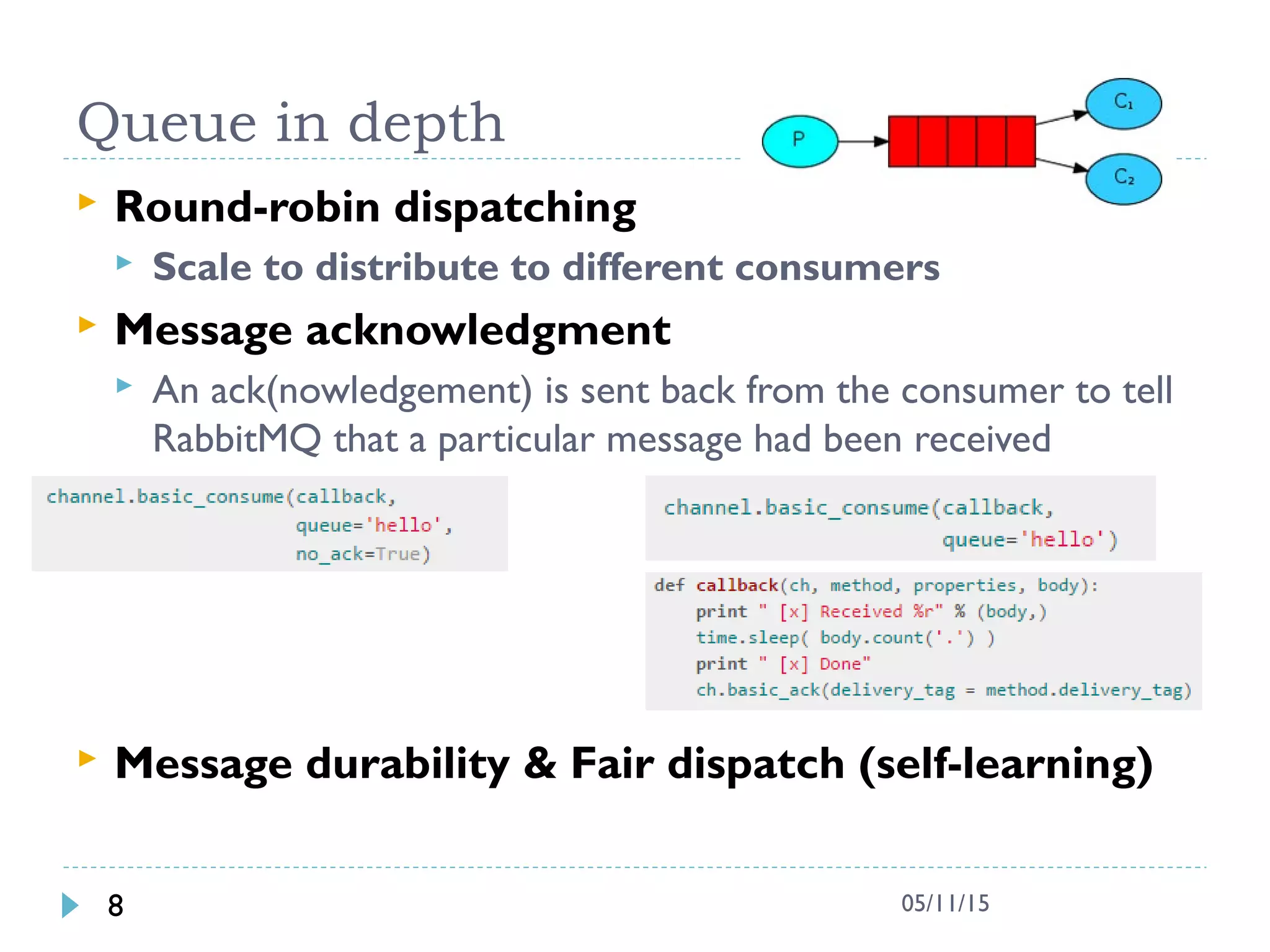 Queue in depth
 Round-robin dispatching
 Scale to distribute to different consumers
 Message acknowledgment
 An ack(nowledgement) is sent back from the consumer to tell
RabbitMQ that a particular message had been received
 Message durability & Fair dispatch (self-learning)
8 05/11/15
 