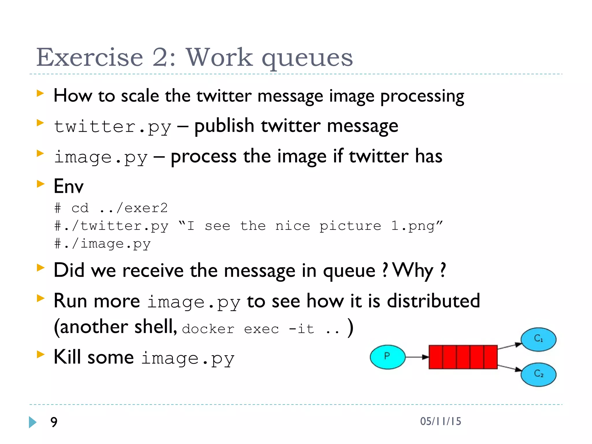 Exercise 2: Work queues
 How to scale the twitter message image processing
 twitter.py – publish twitter message
 image.py – process the image if twitter has
 Env
# cd ../exer2
#./twitter.py “I see the nice picture 1.png”
#./image.py
 Did we receive the message in queue ? Why ?
 Run more image.py to see how it is distributed
(another shell, docker exec -it .. )
 Kill some image.py
9 05/11/15
 