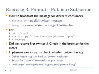 Exercise 3: Fanout - Publish/Subscribe
 How to broadcast the message for different consumers
 twitter.py – publish twitter message
 image.py – manipulate the image if twitter has
 Env
# cd ../exer3
#./twitter.py “I see the nice picture 1.png”
#./image.py
 Did we receive first twitter & Check in the browser for the
queue
 Implement extra tag.py check whether twitter has tag
 Define queue `tag` and bind to `twitter` exchange
 Search for “#xxx#” keywords and print it out
 ./twitter.py “#codingwithme# is good, send picture 1.png”
11 05/11/15
 