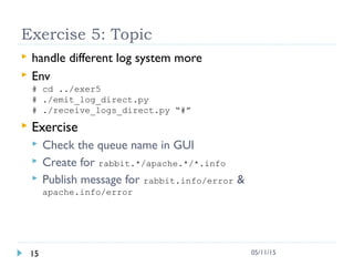 Exercise 5: Topic
 handle different log system more
 Env
# cd ../exer5
# ./emit_log_direct.py
# ./receive_logs_direct.py “#”
 Exercise
 Check the queue name in GUI
 Create for rabbit.*/apache.*/*.info
 Publish message for rabbit.info/error &
apache.info/error
15 05/11/15
 
