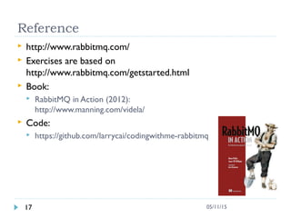 Reference
 http://www.rabbitmq.com/
 Exercises are based on
http://www.rabbitmq.com/getstarted.html
 Book:
 RabbitMQ in Action (2012):
http://www.manning.com/videla/
 Code:
 https://github.com/larrycai/codingwithme-rabbitmq
17 05/11/15
 