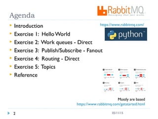 Agenda
 Introduction
 Exercise 1: Hello World
 Exercise 2: Work queues - Direct
 Exercise 3: Publish/Subscribe - Fanout
 Exercise 4: Routing - Direct
 Exercise 5: Topics
 Reference
2 05/11/15
Mostly are based
https://www.rabbitmq.com/getstarted.html
https://www.rabbitmq.com/
 