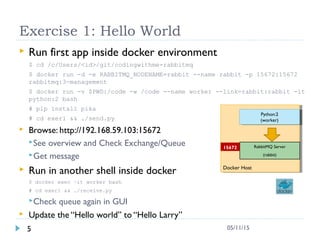 Exercise 1: Hello World
 Run first app inside docker environment
$ cd /c/Users/<id>/git/codingwithme-rabbitmq
$ docker run -d -e RABBITMQ_NODENAME=rabbit --name rabbit -p 15672:15672
rabbitmq:3-management
$ docker run -v $PWD:/code -w /code --name worker --link=rabbit:rabbit -it
python:2 bash
# pip install pika
# cd exer1 && ./send.py
 Browse: http://192.168.59.103:15672
See overview and Check Exchange/Queue
Get message
 Run in another shell inside docker
$ docker exec –it worker bash
# cd exer1 && ./receive.py
Check queue again in GUI
 Update the “Hello world” to “Hello Larry”
5 05/11/15
Docker HostDocker Host
RabbitMQ Server
(rabbit)
15672
Python:2
(worker)
Python:2
(worker)
 