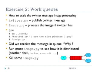 Exercise 2: Work queues
 How to scale the twitter message image processing
 twitter.py – publish twitter message
 image.py – process the image if twitter has
 Env
# cd ../exer2
#./twitter.py “I see the nice picture 1.png”
#./image.py
 Did we receive the message in queue ? Why ?
 Run more image.py to see how it is distributed
(another shell, docker exec -it .. )
 Kill some image.py
9 05/11/15
 