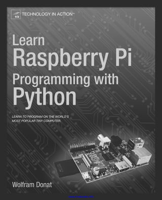 LearnRaspberryPiProgrammingwithPython
Learn Raspberry Pi Programming with Python
www.apress.com
US $29.99
Shelve in Programming Languages/General
User level: Beginning–Intermediate
Also available:
Donat
SOURCE CODE ONLINE
Wolfram Donat
TECHNOLOGY IN ACTION™
Learn
Raspberry Pi
Programming with
Python
LEARN TO PROGRAM ON THE WORLD’S
MOST POPULAR TINY COMPUTER.
Learn Raspberry Pi Programming with Python shows you
how to program your nifty new $35 computer using Python
to make fun, hands-on projects, such as a web spider, a weather
station, a media server, and more.
Even if you’re completely new to programming in general, you’ll
discover how to create a home security system, a web bot, a cat toy,
an underwater photography system, a radio-controlled plane with a
camera, and even a near-space weather balloon with a camera.
You’ll also learn how to use the Pi with the Arduino as well
as the Gertboard, an expansion board with an onboard ATmega
microcontroller.
Learn Raspberry Pi Programming with Python teaches you the
following:
• Raspberry Pi and electronics basics
• Quick intro to Linux
• Python basics to get you started on a set of projects
• How to make a variety of Pi and Python projects,
including servers and gadgets with cameras
• How to use the Pi with the Arduino and the Gertboard
This book is for readers who want to learn Python on a fun platform
like the Pi and pick up some electronics skills along the way. No
programming or Linux skill is required, but a little experience with
Linux is helpful.
9 781430 264248
52999
ISBN 978-1-4302-6424-8
www.it-ebooks.info
 