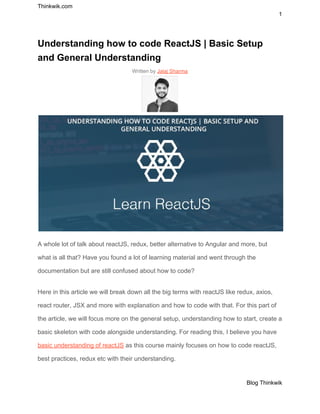 Thinkwik.com
1
Understanding how to code ReactJS | Basic Setup
and General Understanding
Written by ​Jalaj Sharma
A whole lot of talk about reactJS, redux, better alternative to Angular and more, but
what is all that? Have you found a lot of learning material and went through the
documentation but are still confused about how to code?
Here in this article we will break down all the big terms with reactJS like redux, axios,
react router, JSX and more with explanation and how to code with that. For this part of
the article, we will focus more on the general setup, understanding how to start, create a
basic skeleton with code alongside understanding. For reading this, I believe you have
basic understanding of reactJS​ as this course mainly focuses on how to code reactJS,
best practices, redux etc with their understanding.
Blog Thinkwik
 
