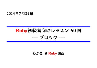 2014年7月26日
Ruby初級者向けレッスン 50回
— ブロック —
ひがき @ Ruby関西
 