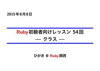 2015年8月8日
Ruby初級者向けレッスン 54回
— クラス —
ひがき @ Ruby関西
 