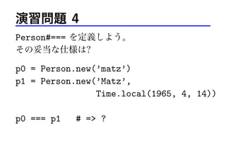 演習問題 4
Person#=== を定義しよう。
その妥当な仕様は?
p0 = Person.new(’matz’)
p1 = Person.new(’Matz’,
Time.local(1965, 4, 14))
p0 === p1 # => ?
 