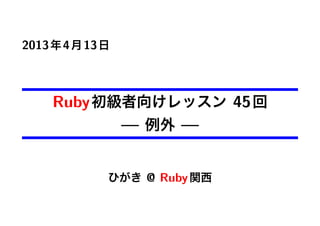 2013年4月13日
Ruby初級者向けレッスン 45回
— 例外 —
ひがき @ Ruby関西
 