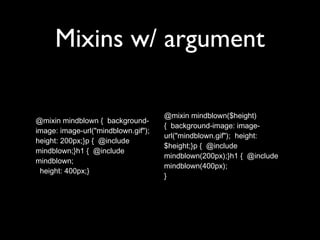 Mixins w/ argument
@mixin mindblown { background-
image: image-url("mindblown.gif");
height: 200px;}p { @include
mindblown;}h1 { @include
mindblown;
height: 400px;}
@mixin mindblown($height)
{ background-image: image-
url("mindblown.gif"); height:
$height;}p { @include
mindblown(200px);}h1 { @include
mindblown(400px);
}
 