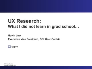 UX Research:
      What I did not learn in grad school…

      Gavin Lew
      Executive Vice President, GfK User Centric

             @glew




GfK User Centric
Chicago, October 2012
 
