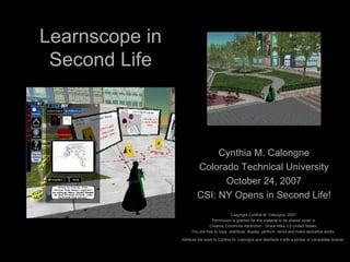 Learnscope in Second Life Cynthia M. Calongne Colorado Technical University October 24, 2007 CSI: NY Opens in Second Life! Copyright Cynthia M. Calongne, 2007. Permission is granted for this material to be shared under a  Creative Commons Attribution - Share Alike 3.0 United States.  You are free to copy, distribute, display, perform, remix and make derivative works.  Attribute the work to Cynthia M. Calongne and distribute it with a similar or compatible license.   
