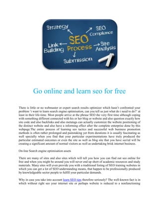 Go online and learn seo for free

There is little or no webmaster or expert search results optimizer which hasn’t confronted your
problem ‘i want to learn search engine optimisation, can you tell us just what do i need to do?’ at
least in their life-time. Most people arrive at the phrase SEO the very first time although coping
with something different connected with his or her blog or website and also question exactly how
site code and also backlinks and also metatags can actually customize the website positioning of
the distinct website and also have a informing effect after the complete enterprise done by this
webpage.The entire process of learning seo tactics and successful web business promotion
methods is often rather prolonged and painstaking yet from durations it is usually fascinating as
well specially when you find that your particular experimentations have truly produced the
particular estimated outcomes or even the site as well as blog site that you have seo'ed will be
creating a significant amount of normal visitors as well as undertaking brisk internet business.

On-line Search engine optimisation assets

There are many of sites and also sites which will tell you how you can find out seo online for
free and when you might be around you will never end up short of academic resources and study
materials. Many sites will even provide you with a traditional listing of SEO training websites in
which you can get a lot of SEO understanding means, that happen to be professionally produced
by knowledgeable sector people to fulfill your particular demands.

Why in case you take into account learn SEO tips therefore seriously? The well-known fact is in
which without right seo your internet site or perhaps website is reduced to a nonfunctioning
 