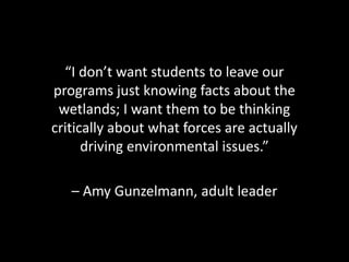 “I don’t want students to leave our
programs just knowing facts about the
 wetlands; I want them to be thinking
critically about what forces are actually
      driving environmental issues.”

   – Amy Gunzelmann, adult leader
 