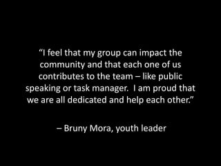 “I feel that my group can impact the
   community and that each one of us
   contributes to the team – like public
speaking or task manager. I am proud that
we are all dedicated and help each other.”

       – Bruny Mora, youth leader
 