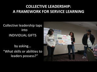 COLLECTIVE LEADERSHIP:
      A FRAMEWORK FOR SERVICE LEARNING


Collective leadership taps
             into
    INDIVIDUAL GIFTS

      by asking…
“What skills or abilities to
   leaders possess?”
 