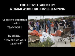COLLECTIVE LEADERSHIP:
      A FRAMEWORK FOR SERVICE LEARNING


Collective leadership
         builds
    TEAMWORK

   by asking…
“How can we work
    together?”
 