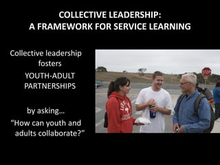 COLLECTIVE LEADERSHIP:
     A FRAMEWORK FOR SERVICE LEARNING

Collective leadership
         fosters
    YOUTH-ADULT
    PARTNERSHIPS

    by asking…
“How can youth and
 adults collaborate?”
 