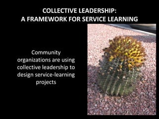 COLLECTIVE LEADERSHIP:
 A FRAMEWORK FOR SERVICE LEARNING



      Community
organizations are using
collective leadership to
design service-learning
        projects
 