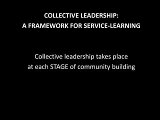 COLLECTIVE LEADERSHIP:
A FRAMEWORK FOR SERVICE-LEARNING



    Collective leadership takes place
 at each STAGE of community building
 