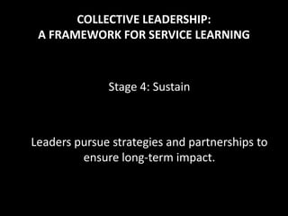 COLLECTIVE LEADERSHIP:
 A FRAMEWORK FOR SERVICE LEARNING



              Stage 4: Sustain



Leaders pursue strategies and partnerships to
         ensure long-term impact.
 