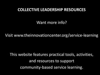 COLLECTIVE LEADERSHIP RESOURCES

                 Want more info?

Visit www.theinnovationcenter.org/service-learning



  This website features practical tools, activities,
            and resources to support
        community-based service learning.
 