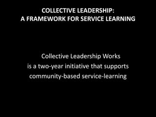 COLLECTIVE LEADERSHIP:
A FRAMEWORK FOR SERVICE LEARNING




       Collective Leadership Works
 is a two-year initiative that supports
  community-based service-learning
 
