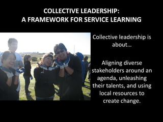 COLLECTIVE LEADERSHIP:
A FRAMEWORK FOR SERVICE LEARNING

                  Collective leadership is
                          about…

                      Aligning diverse
                  stakeholders around an
                    agenda, unleashing
                  their talents, and using
                     local resources to
                       create change.
 