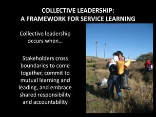 COLLECTIVE LEADERSHIP:
A FRAMEWORK FOR SERVICE LEARNING

Collective leadership
   occurs when…

  Stakeholders cross
 boundaries to come
 together, commit to
 mutual learning and
leading, and embrace
 shared responsibility
  and accountability
 