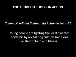 COLLECTIVE LEADERSHIP IN ACTION



Tohono O’odham Community Action in Sells, AZ

  Young people are fighting the local diabetes
   epidemic by revitalizing cultural traditions
         related to food and fitness.
 