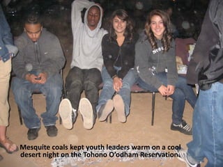 Mesquite coals kept youth leaders warm on a cool
desert night on the Tohono O’odham Reservation.
 