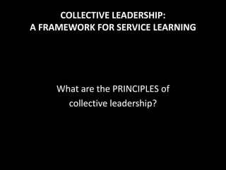 COLLECTIVE LEADERSHIP:
A FRAMEWORK FOR SERVICE LEARNING




     What are the PRINCIPLES of
       collective leadership?
 