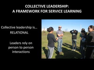 COLLECTIVE LEADERSHIP:
       A FRAMEWORK FOR SERVICE LEARNING


Collective leadership is…
      RELATIONAL

      Leaders rely on
     person to person
        interactions
 
