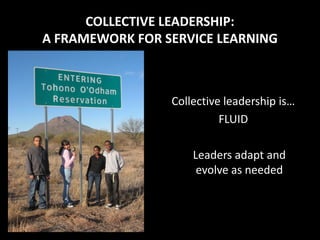 COLLECTIVE LEADERSHIP:
A FRAMEWORK FOR SERVICE LEARNING



                 Collective leadership is…
                           FLUID

                     Leaders adapt and
                      evolve as needed
 