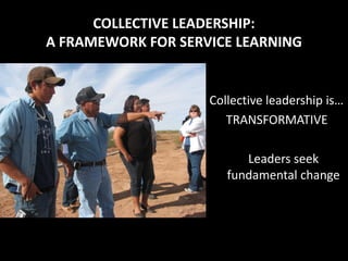 COLLECTIVE LEADERSHIP:
A FRAMEWORK FOR SERVICE LEARNING


                    Collective leadership is…
                       TRANSFORMATIVE

                          Leaders seek
                       fundamental change
 