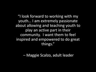 “I look forward to working with my
 youth… I am extremely passionate
about allowing and teaching youth to
      play an active part in their
   community. I want them to feel
inspired and empowered to do great
               things.”

    – Maggie Scalzo, adult leader
 