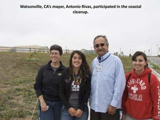 Watsonville, CA’s mayor, Antonio Rivas, participated in the coastal
                            cleanup.




       Watsonville’s Mayor, Antonia Rivas, participated in the
       cleanup.
 