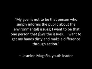 “My goal is not to be that person who
   simply informs the public about the
 [environmental] issues; I want to be that
one person that fixes the issues… I want to
get my hands dirty and make a difference
             through action.”

     – Jasmine Magaña, youth leader
 