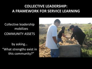 COLLECTIVE LEADERSHIP:
      A FRAMEWORK FOR SERVICE LEARNING


 Collective leadership
        mobilizes
 COMMUNITY ASSETS

     by asking…
“What strengths exist in
   this community?”
 